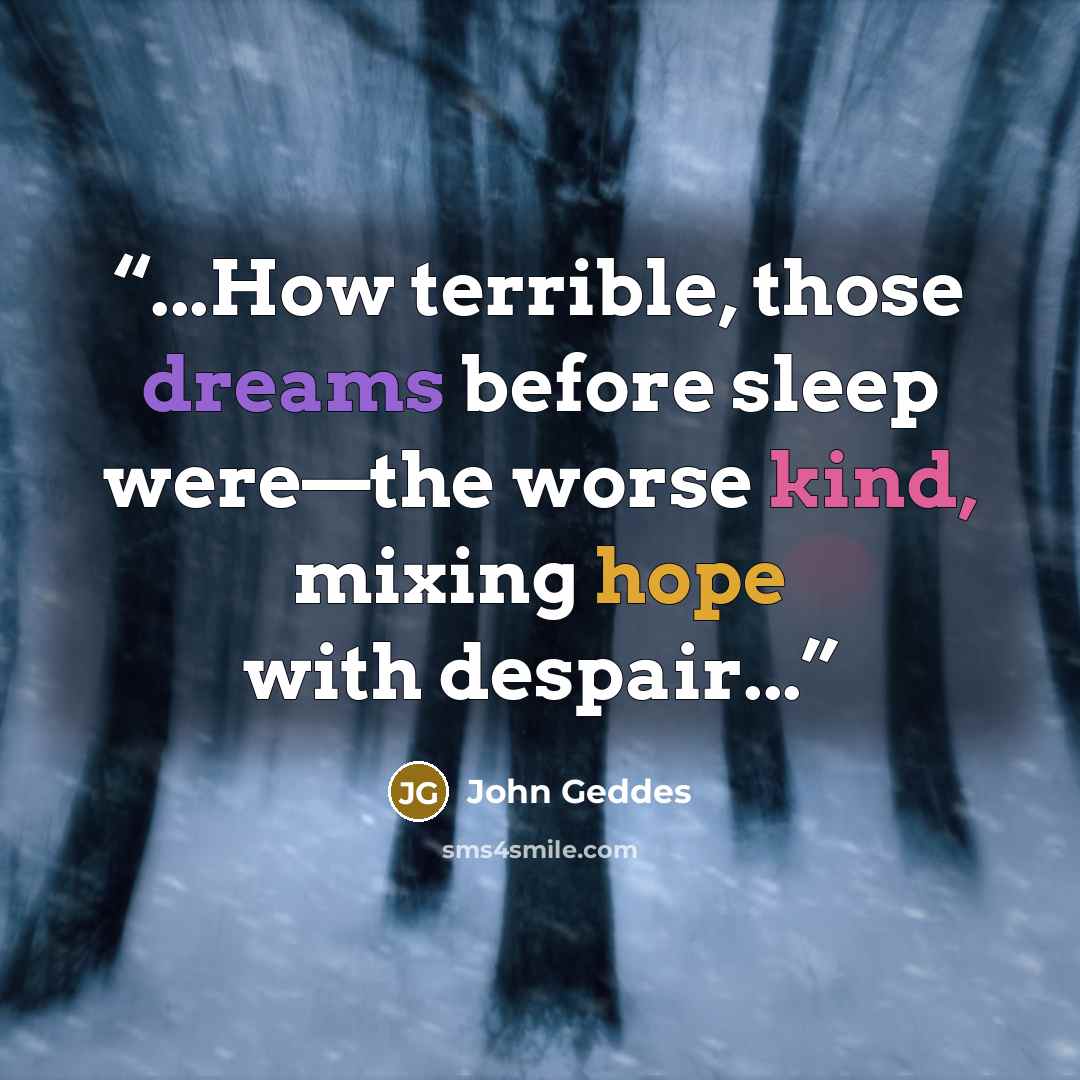 “...How terrible, those dreams before sleep were—the worse kind, mixing hope with despair...” quote by John Geddes