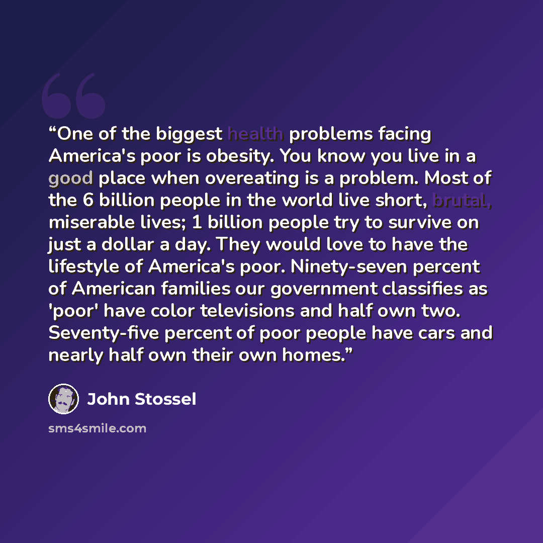 “One of the biggest health problems facing America's poor is obesity. You know you live in a good place when overeating is a problem. Most of the 6 billion people in the world live short, brutal, miserable lives; 1 billion people try to survive on just a dollar a day. They would love to have the…” quote by John Stossel