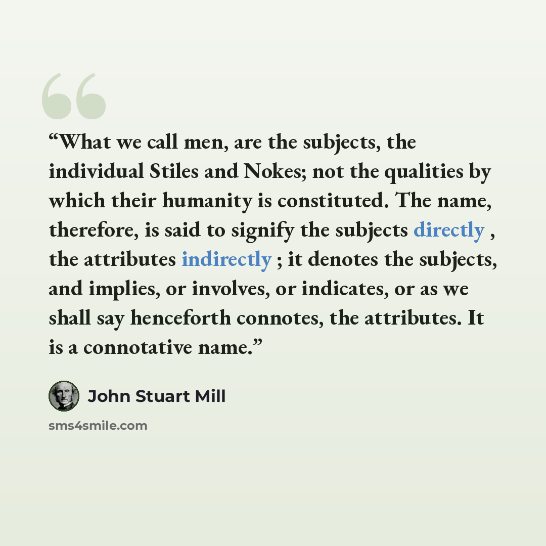 “What we call men, are the subjects, the individual Stiles and Nokes; not the qualities by which their humanity is constituted. The name, therefore, is said to signify the subjects directly , the attributes indirectly ; it denotes the subjects, and implies, or involves, or indicates, or as we shall…” quote by John Stuart Mill