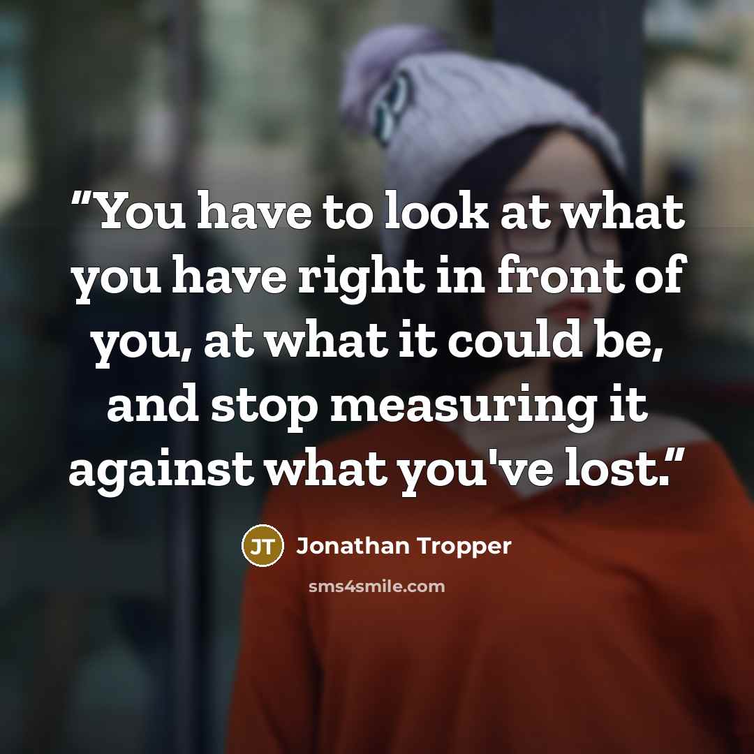 “You have to look at what you have right in front of you, at what it could be, and stop measuring it against what you've lost.” quote by Jonathan Tropper