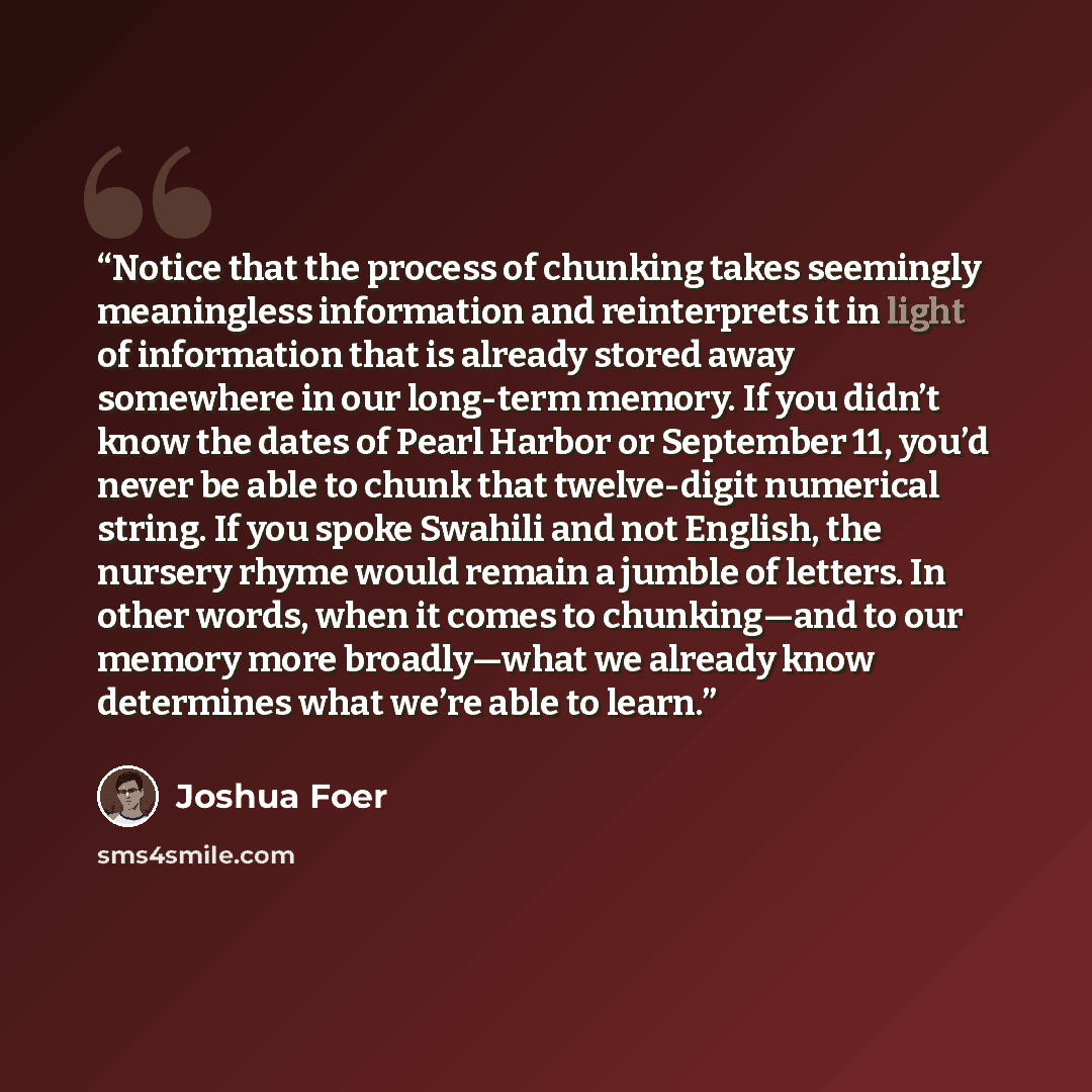 “Notice that the process of chunking takes seemingly meaningless information and reinterprets it in light of information that is already stored away somewhere in our long-term memory. If you didn’t know the dates of Pearl Harbor or September 11, you’d never be able to chunk that twelve-digit…” quote by Joshua Foer