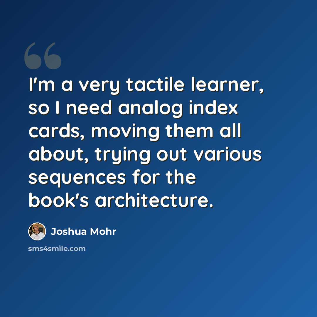 “I'm a very tactile learner, so I need analog index cards, moving them all about, trying out various sequences for the book's architecture.” quote by Joshua Mohr