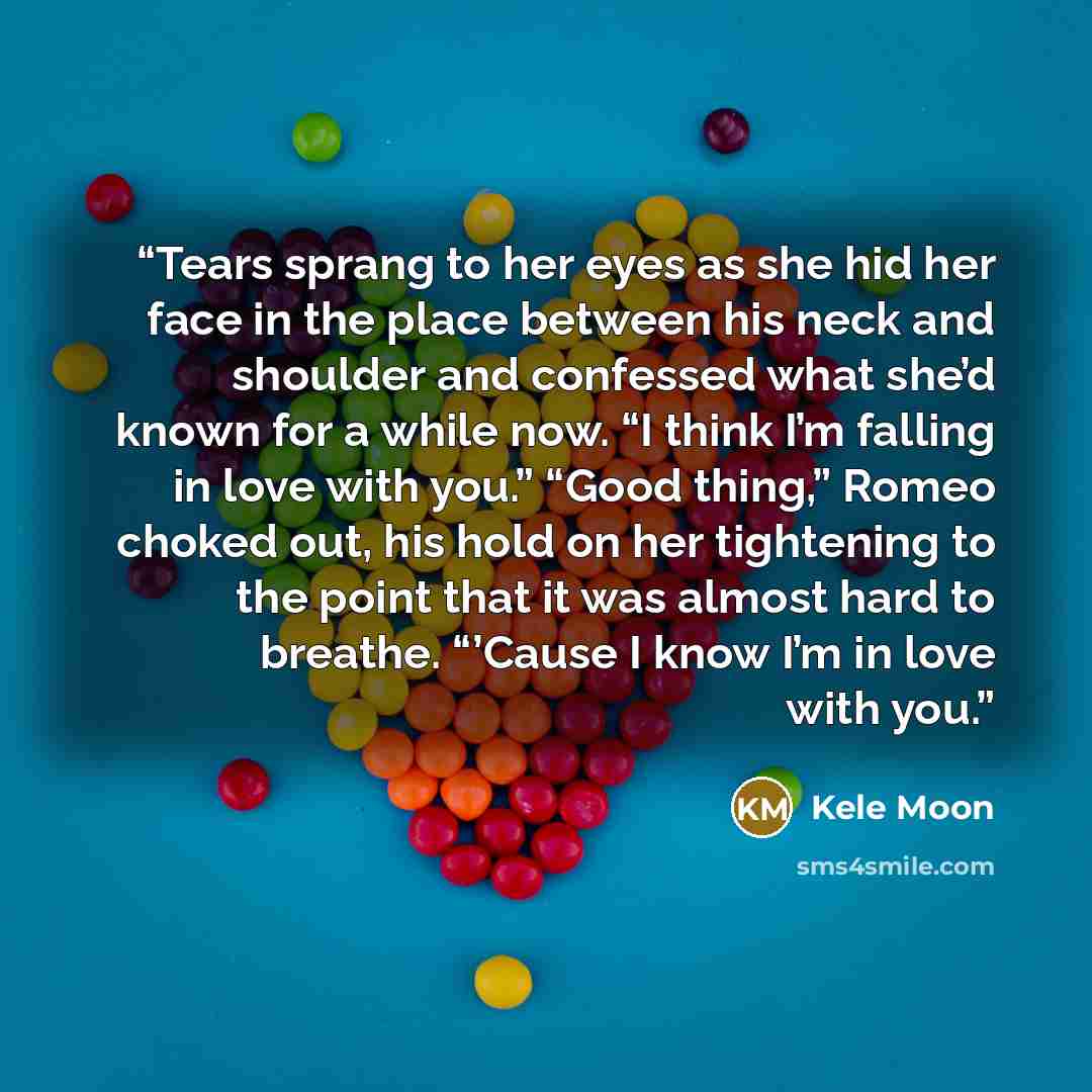 “Tears sprang to her eyes as she hid her face in the place between his neck and shoulder and confessed what she’d known for a while now. “I think I’m falling in love with you.” “Good thing,” Romeo choked out, his hold on her tightening to the point that it was almost hard to breathe. “’Cause I know…” quote by Kele Moon