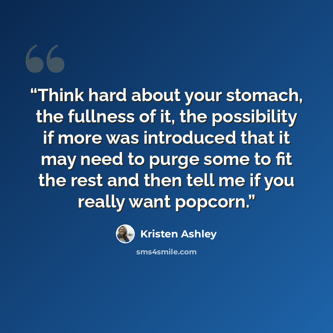 “Think hard about your stomach, the fullness of it, the possibility if more was introduced that it may need to purge some to fit the rest and then tell me if you really want popcorn.” quote by Kristen Ashley