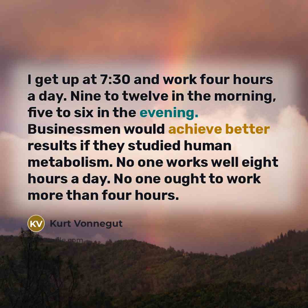 “I get up at 7:30 and work four hours a day. Nine to twelve in the morning, five to six in the evening. Businessmen would achieve better results if they studied human metabolism. No one works well eight hours a day. No one ought to work more than four hours.” quote by Kurt Vonnegut