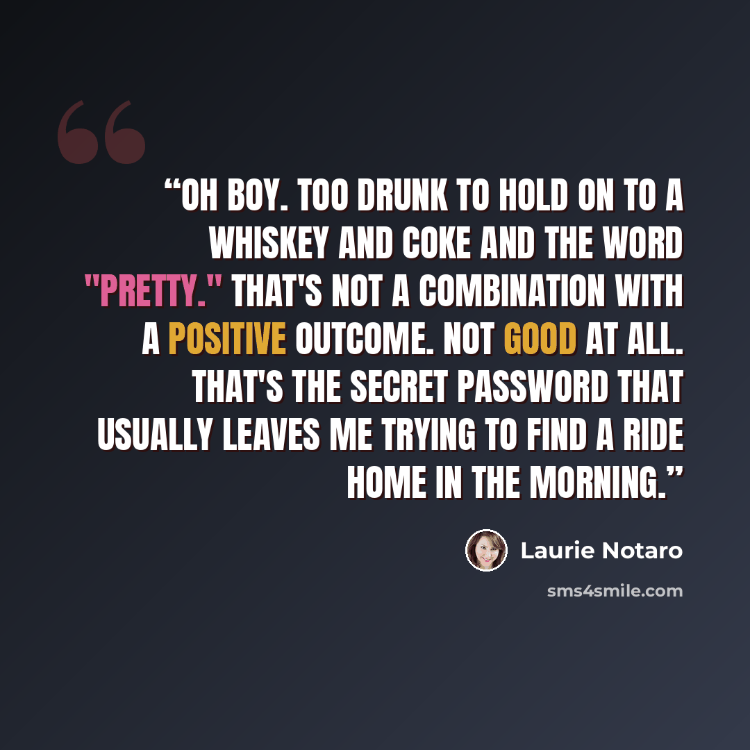 “Oh boy. Too drunk to hold on to a whiskey and Coke and the word "pretty." That's not a combination with a positive outcome. Not good at all. That's the secret password that usually leaves me trying to find a ride home in the morning.” quote by Laurie Notaro