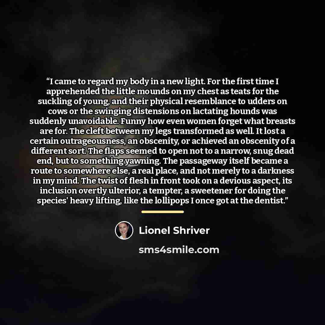 “I came to regard my body in a new light. For the first time I apprehended the little mounds on my chest as teats for the suckling of young, and their physical resemblance to udders on cows or the swinging distensions on lactating hounds was suddenly unavoidable. Funny how even women forget what…” quote by Lionel Shriver