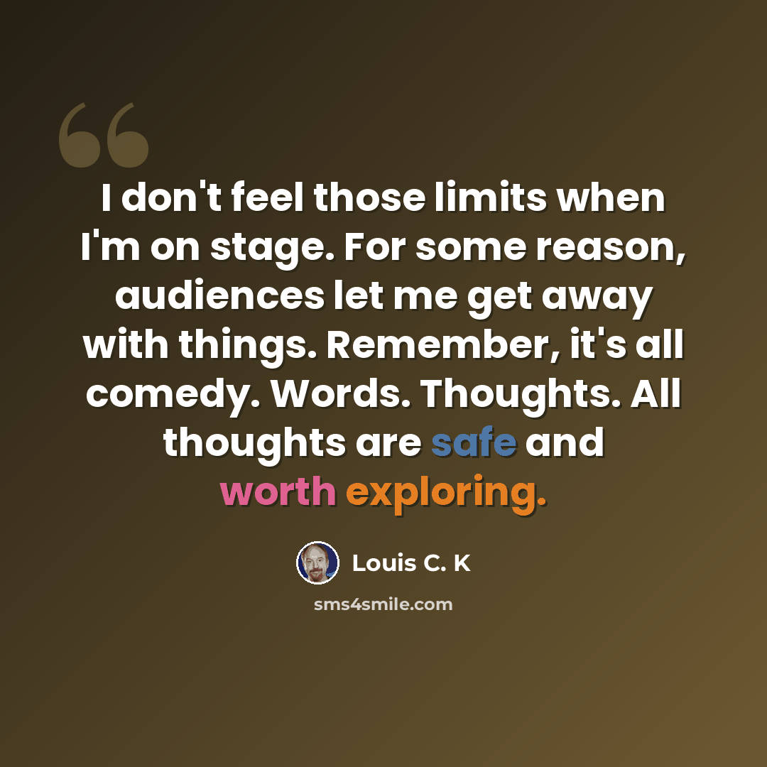 “I don't feel those limits when I'm on stage. For some reason, audiences let me get away with things. Remember, it's all comedy. Words. Thoughts. All thoughts are safe and worth exploring.” quote by Louis C. K