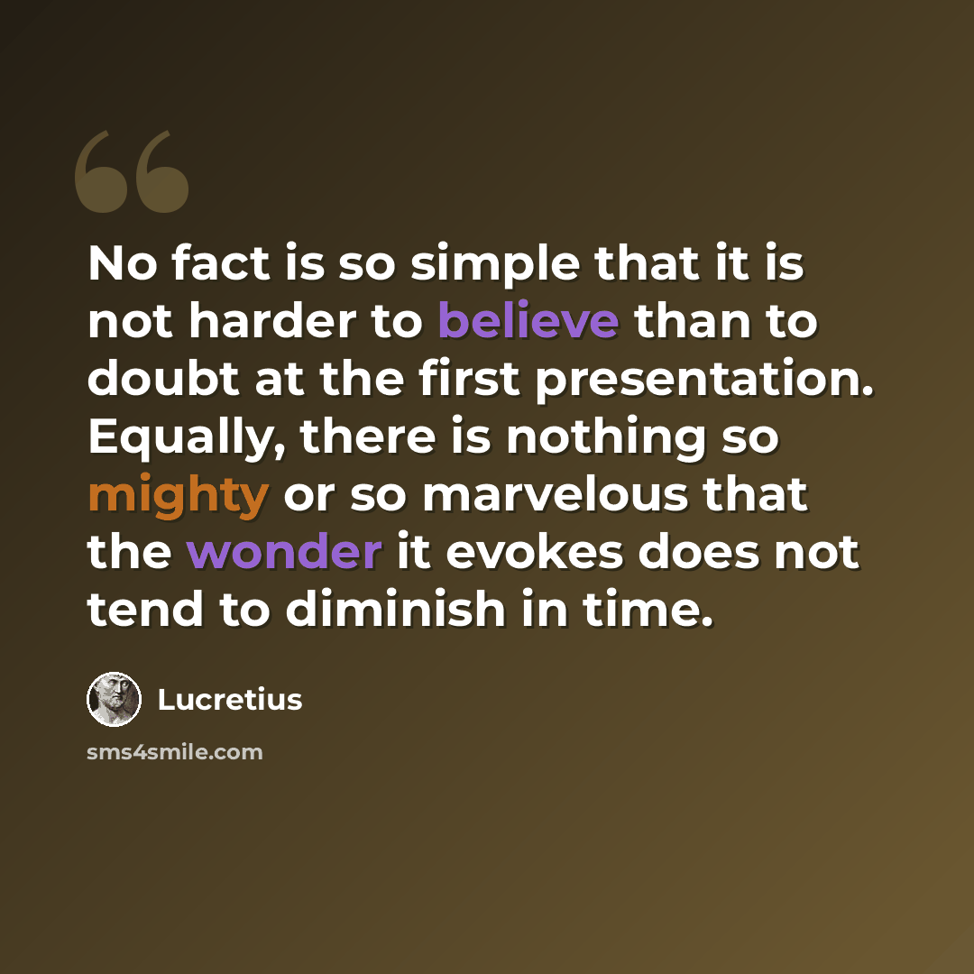 “No fact is so simple that it is not harder to believe than to doubt at the first presentation. Equally, there is nothing so mighty or so marvelous that the wonder it evokes does not tend to diminish in time.” quote by Lucretius