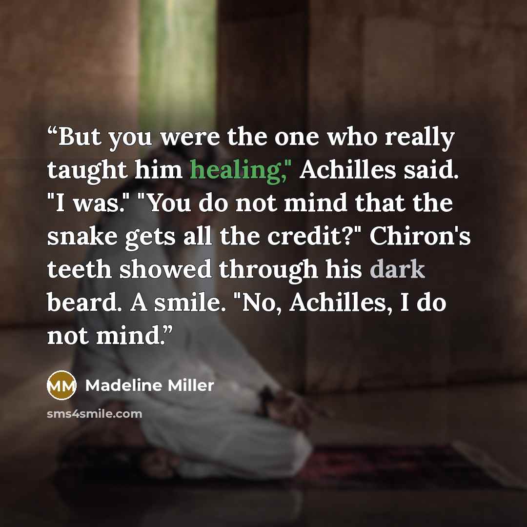 “But you were the one who really taught him healing," Achilles said. "I was." "You do not mind that the snake gets all the credit?" Chiron's teeth showed through his dark beard. A smile. "No, Achilles, I do not mind.” quote by Madeline Miller
