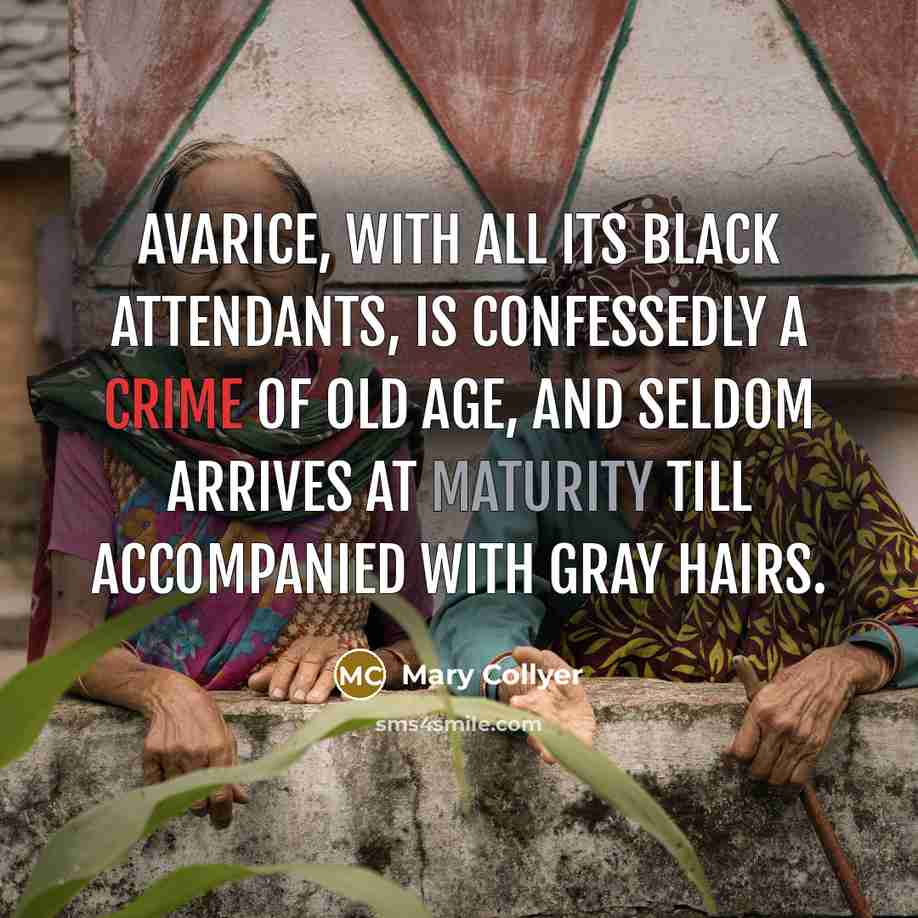 “Avarice, with all its black attendants, is confessedly a crime of old age, and seldom arrives at maturity till accompanied with gray hairs.” quote by Mary Collyer