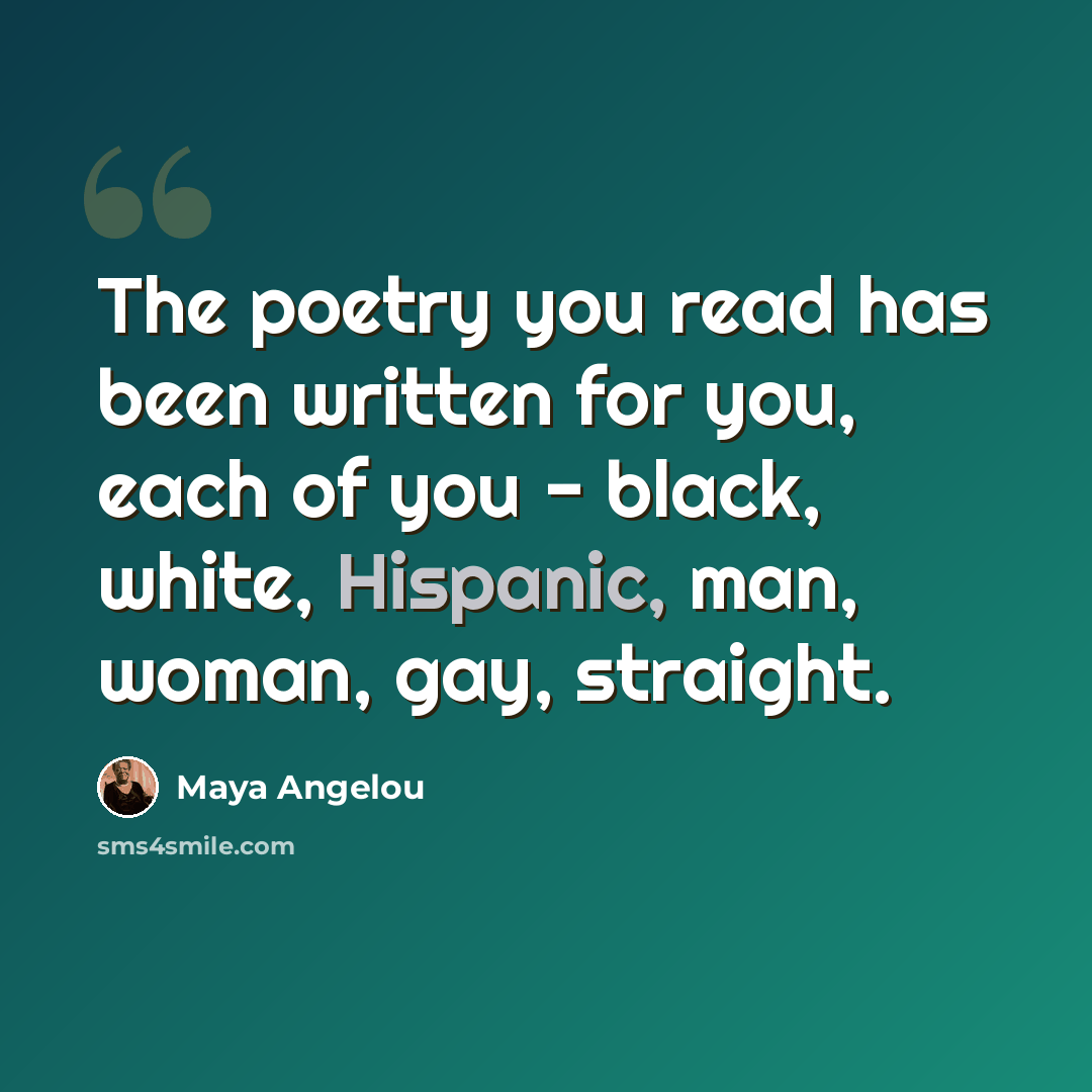 “The poetry you read has been written for you, each of you - black, white, Hispanic, man, woman, gay, straight.” quote by Maya Angelou