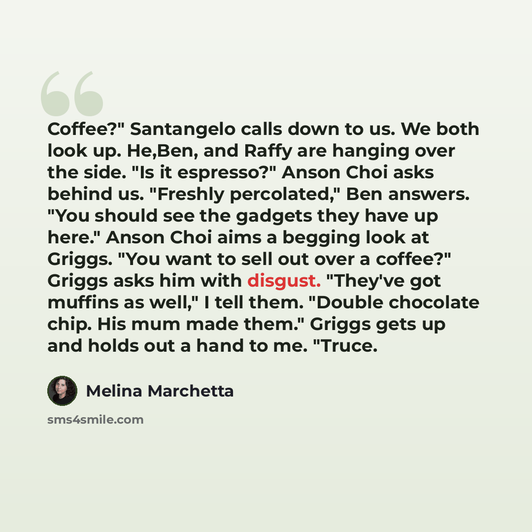 “Coffee?" Santangelo calls down to us. We both look up. He,Ben, and Raffy are hanging over the side. "Is it espresso?" Anson Choi asks behind us. "Freshly percolated," Ben answers. "You should see the gadgets they have up here." Anson Choi aims a begging look at Griggs. "You want to sell out over a…” quote by Melina Marchetta