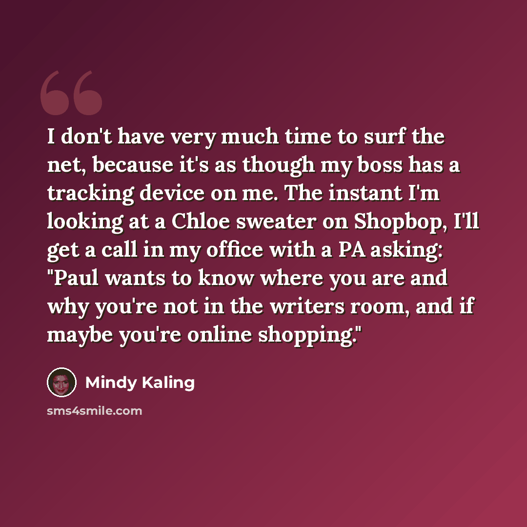 “I don't have very much time to surf the net, because it's as though my boss has a tracking device on me. The instant I'm looking at a Chloe sweater on Shopbop, I'll get a call in my office with a PA asking: "Paul wants to know where you are and why you're not in the writers room, and if maybe…” quote by Mindy Kaling