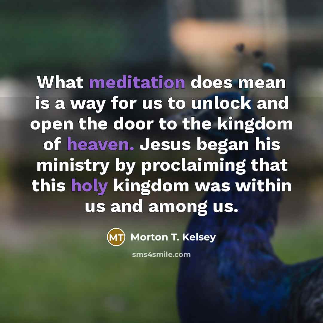 “What meditation does mean is a way for us to unlock and open the door to the kingdom of heaven. Jesus began his ministry by proclaiming that this holy kingdom was within us and among us.” quote by Morton T. Kelsey