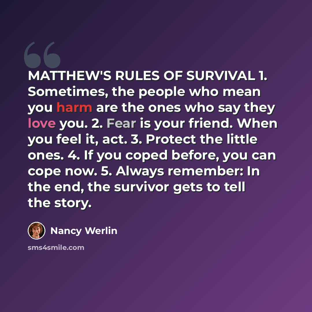 “MATTHEW'S RULES OF SURVIVAL 1. Sometimes, the people who mean you harm are the ones who say they love you. 2. Fear is your friend. When you feel it, act. 3. Protect the little ones. 4. If you coped before, you can cope now. 5. Always remember: In the end, the survivor gets to tell the story.” quote by Nancy Werlin