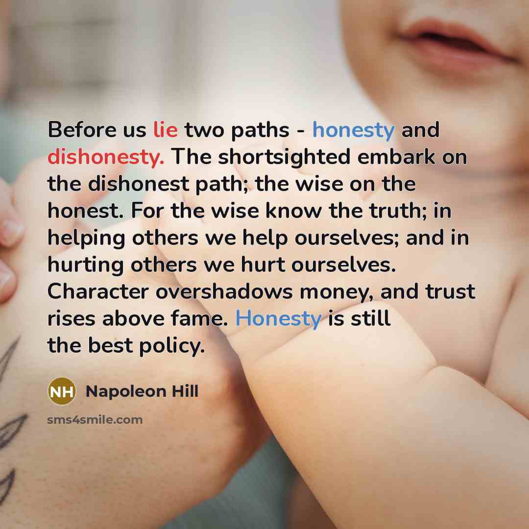 “Before us lie two paths - honesty and dishonesty. The shortsighted embark on the dishonest path; the wise on the honest. For the wise know the truth; in helping others we help ourselves; and in hurting others we hurt ourselves. Character overshadows money, and trust rises above fame. Honesty is…” quote by Napoleon Hill