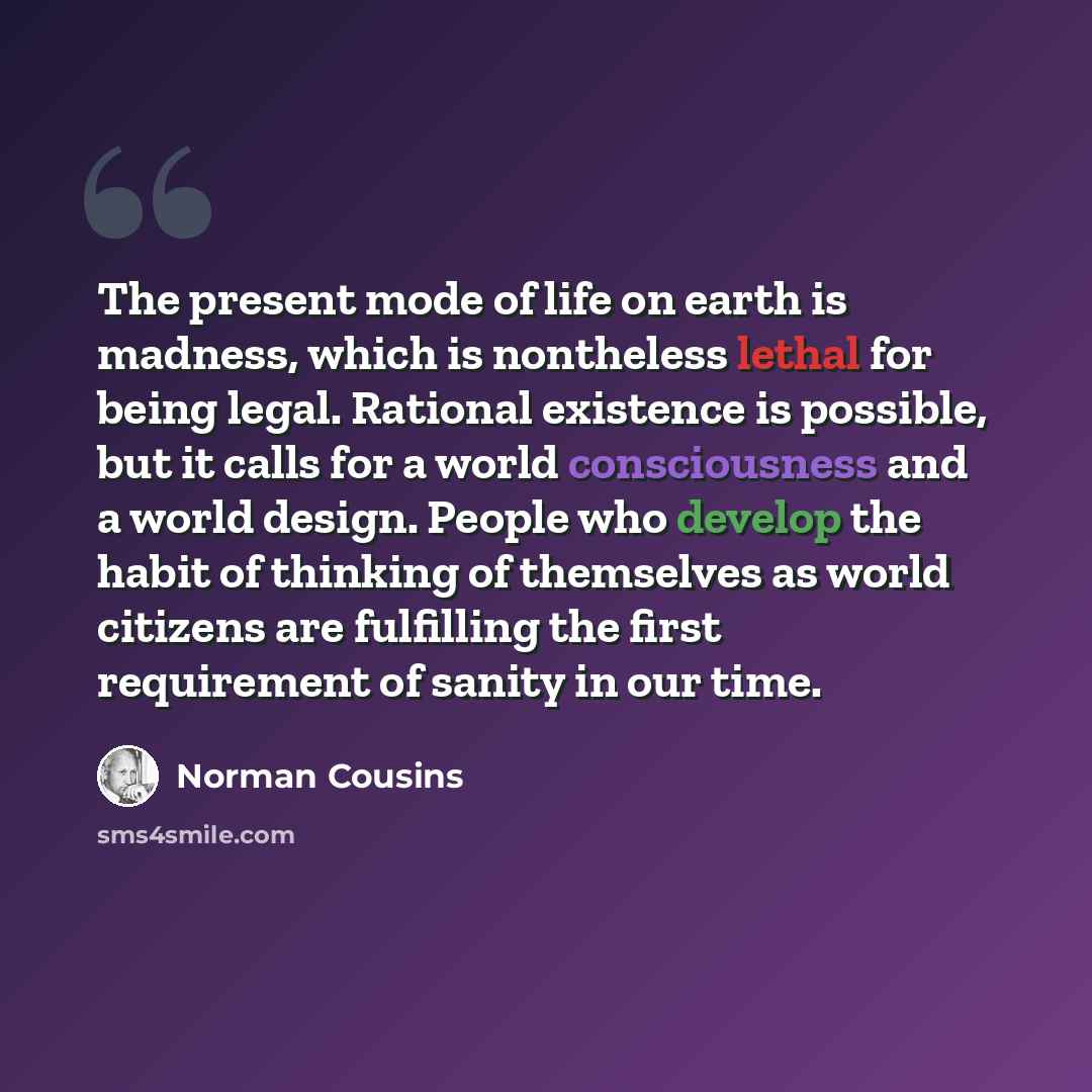 “The present mode of life on earth is madness, which is nontheless lethal for being legal. Rational existence is possible, but it calls for a world consciousness and a world design. People who develop the habit of thinking of themselves as world citizens are fulfilling the first requirement of…” quote by Norman Cousins