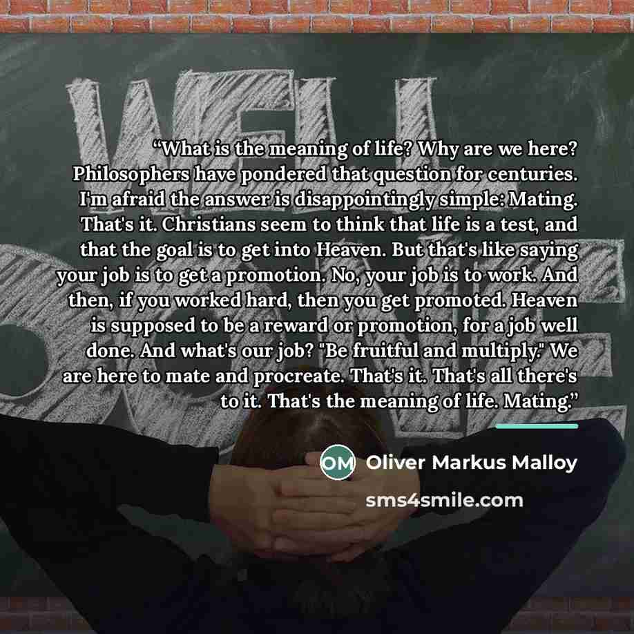 “What is the meaning of life? Why are we here? Philosophers have pondered that question for centuries. I'm afraid the answer is disappointingly simple: Mating. That's it. Christians seem to think that life is a test, and that the goal is to get into Heaven. But that's like saying your job is to get…” quote by Oliver Markus Malloy