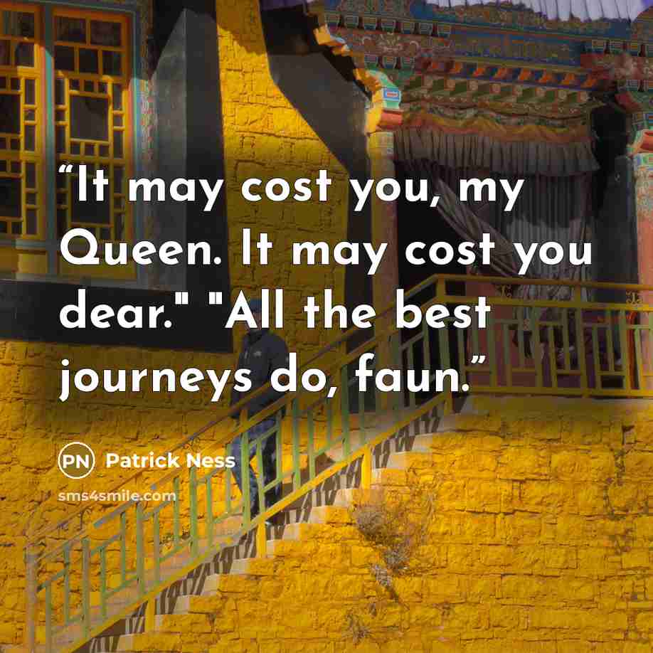 “It may cost you, my Queen. It may cost you dear." "All the best journeys do, faun.” quote by Patrick Ness