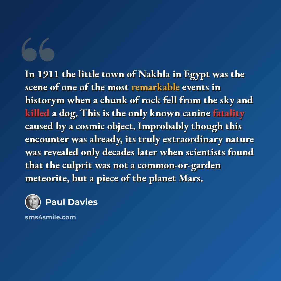 “In 1911 the little town of Nakhla in Egypt was the scene of one of the most remarkable events in historym when a chunk of rock fell from the sky and killed a dog. This is the only known canine fatality caused by a cosmic object. Improbably though this encounter was already, its truly extraordinary…” quote by Paul Davies