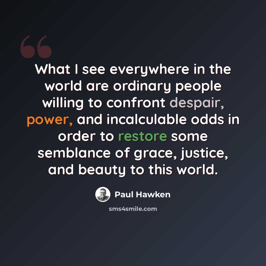 “What I see everywhere in the world are ordinary people willing to confront despair, power, and incalculable odds in order to restore some semblance of grace, justice, and beauty to this world.” quote by Paul Hawken