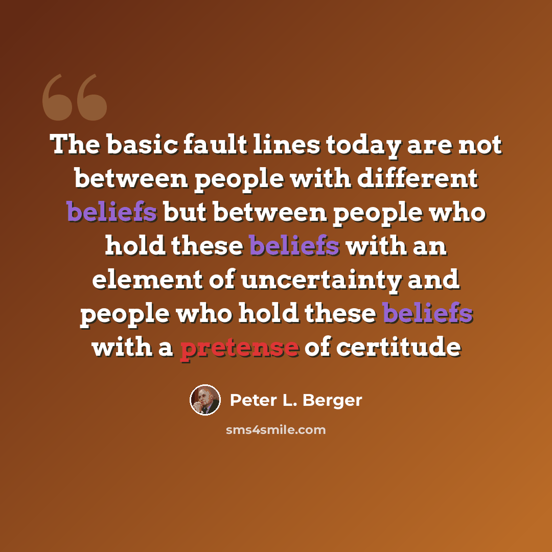 “The basic fault lines today are not between people with different beliefs but between people who hold these beliefs with an element of uncertainty and people who hold these beliefs with a pretense of certitude” quote by Peter L. Berger