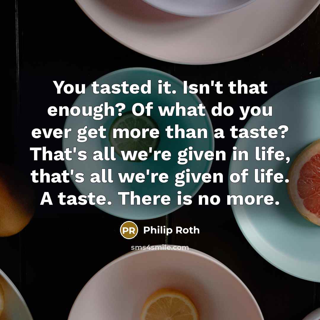 “You tasted it. Isn't that enough? Of what do you ever get more than a taste? That's all we're given in life, that's all we're given of life. A taste. There is no more.” quote by Philip Roth
