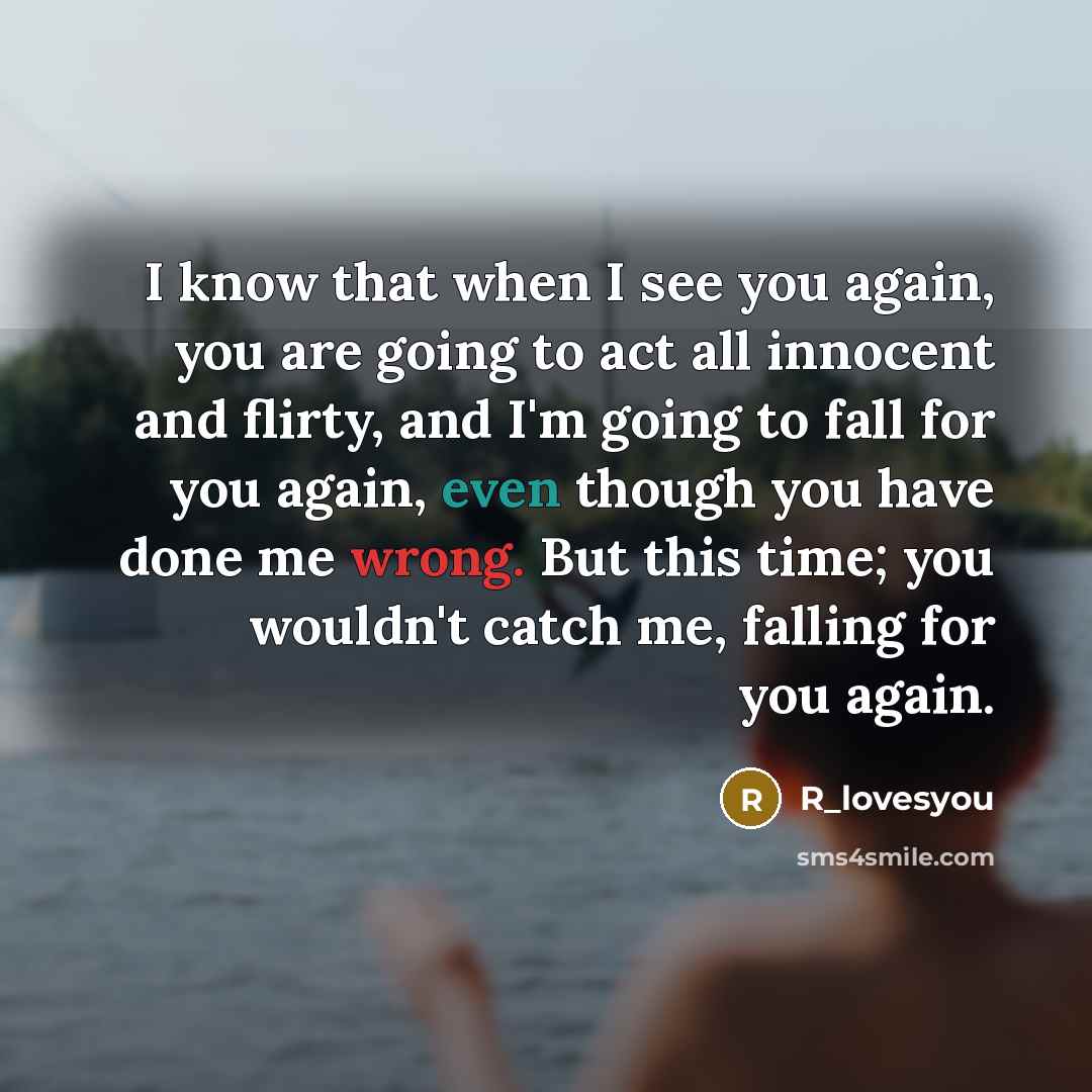 “I know that when I see you again, you are going to act all innocent and flirty, and I'm going to fall for you again, even though you have done me wrong. But this time; you wouldn't catch me, falling for you again.” quote by R_lovesyou