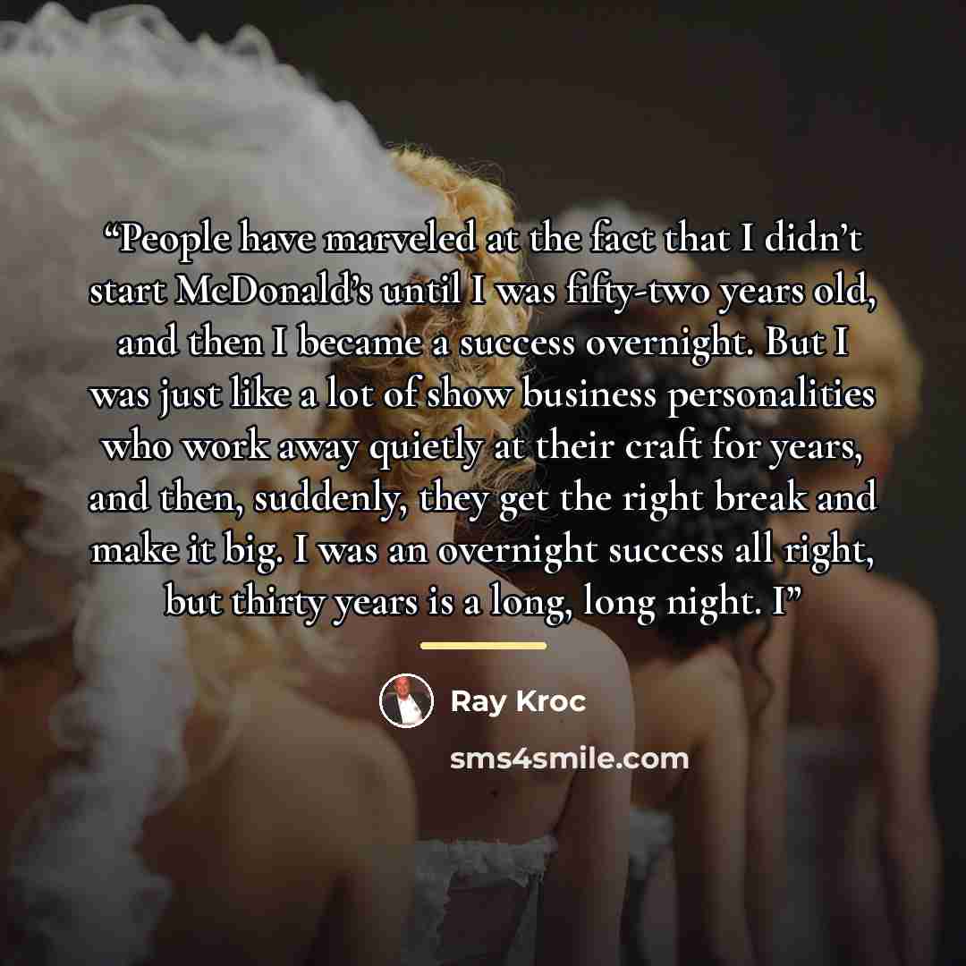 “People have marveled at the fact that I didn’t start McDonald’s until I was fifty-two years old, and then I became a success overnight. But I was just like a lot of show business personalities who work away quietly at their craft for years, and then, suddenly, they get the right break and make it…” quote by Ray Kroc