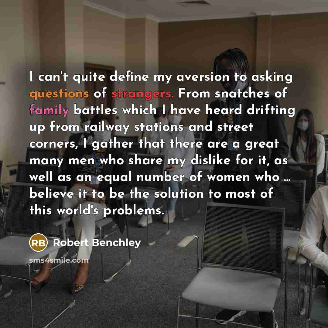“I can't quite define my aversion to asking questions of strangers. From snatches of family battles which I have heard drifting up from railway stations and street corners, I gather that there are a great many men who share my dislike for it, as well as an equal number of women who ... believe it…” quote by Robert Benchley