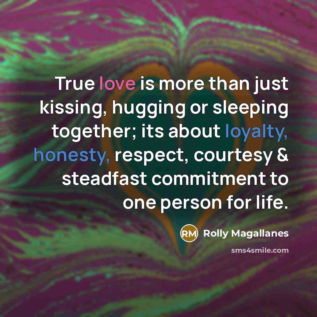 “True love is more than just kissing, hugging or sleeping together; its about loyalty, honesty, respect, courtesy & steadfast commitment to one person for life.” quote by Rolly Magallanes
