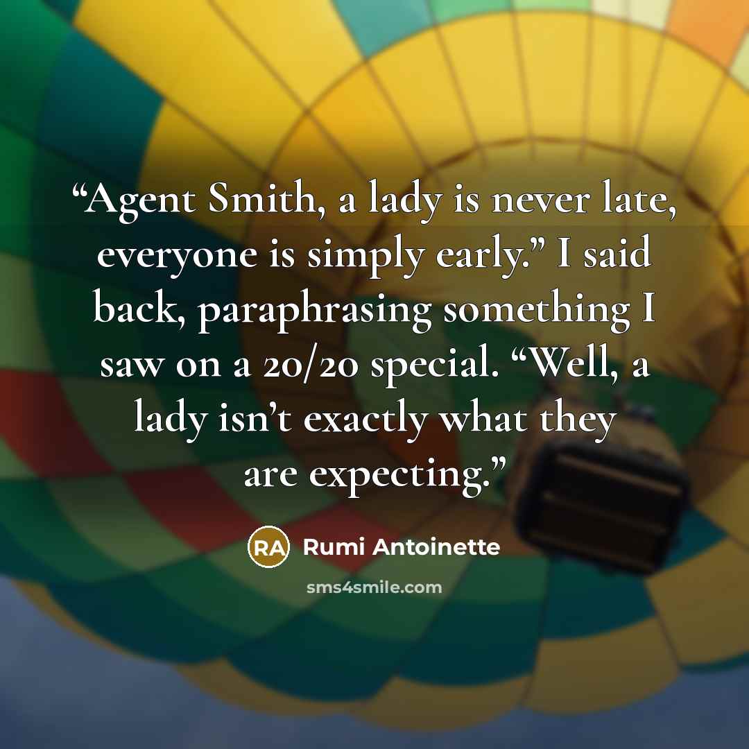 “Agent Smith, a lady is never late, everyone is simply early.” I said back, paraphrasing something I saw on a 20/20 special. “Well, a lady isn’t exactly what they are expecting.” quote by Rumi Antoinette