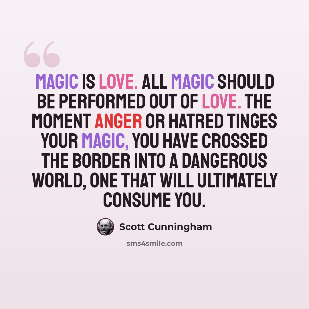 “Magic is love. All magic should be performed out of love. The moment anger or hatred tinges your magic, you have crossed the border into a dangerous world, one that will ultimately consume you.” quote by Scott Cunningham