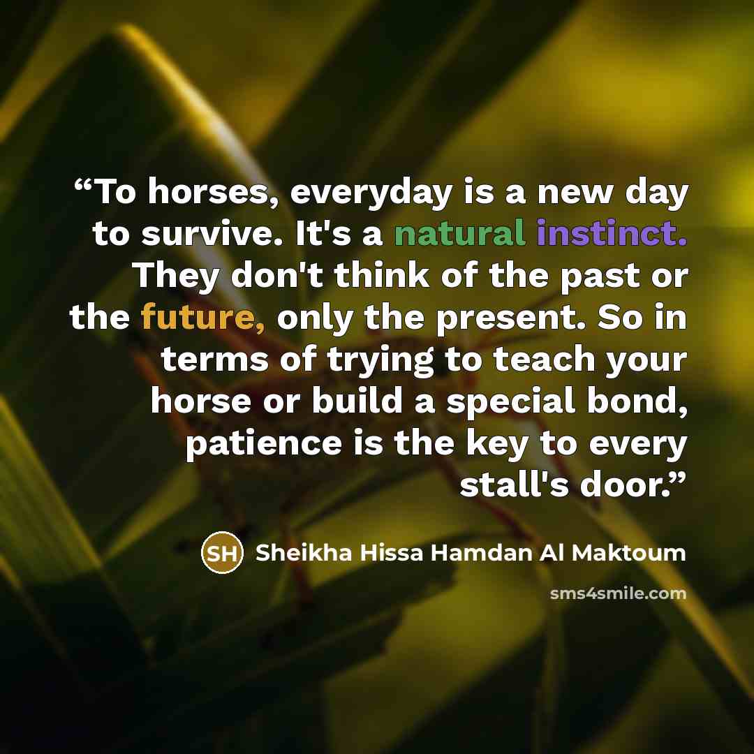 “To horses, everyday is a new day to survive. It's a natural instinct. They don't think of the past or the future, only the present. So in terms of trying to teach your horse or build a special bond, patience is the key to every stall's door.” quote by Sheikha Hissa Hamdan Al Maktoum