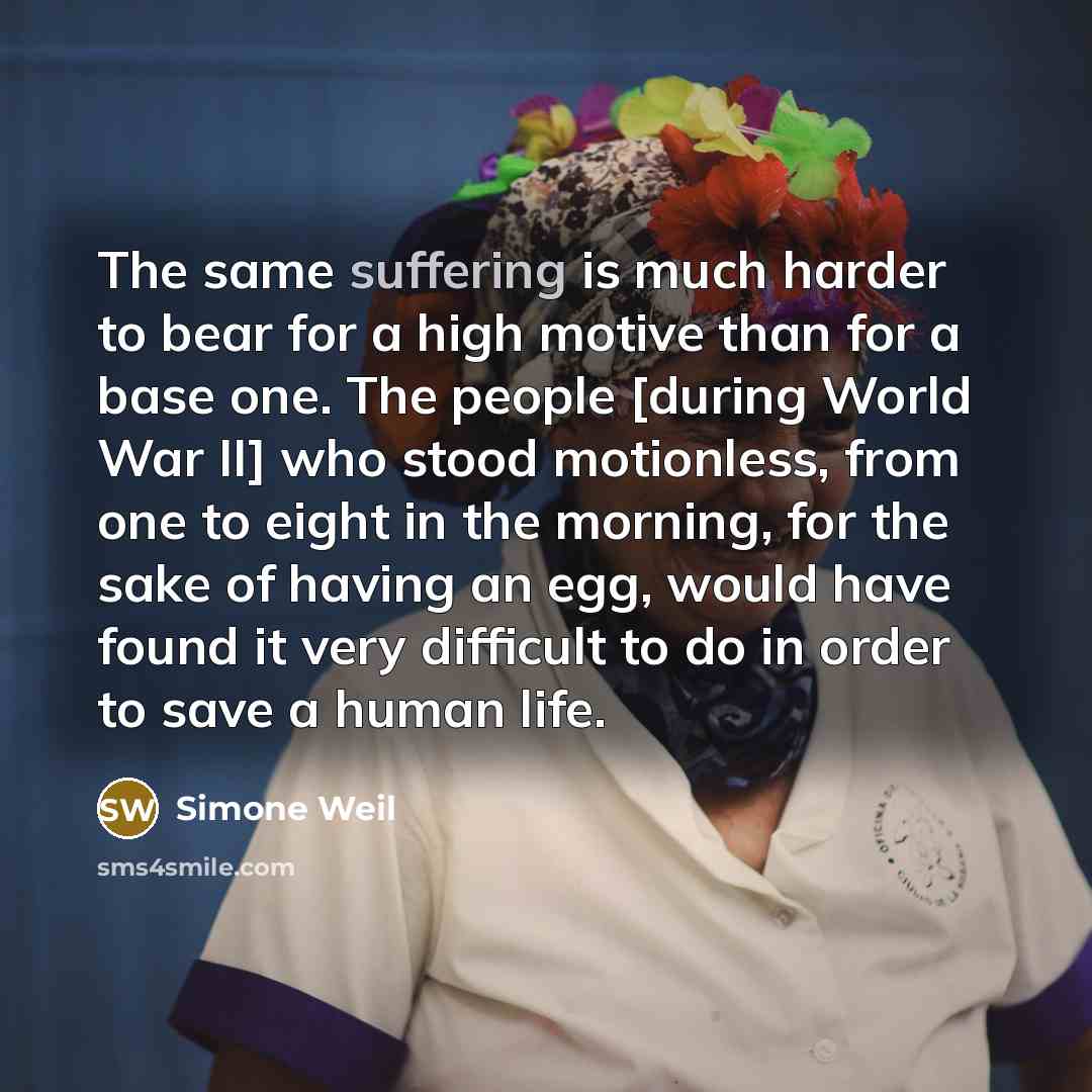 “The same suffering is much harder to bear for a high motive than for a base one. The people [during World War II] who stood motionless, from one to eight in the morning, for the sake of having an egg, would have found it very difficult to do in order to save a human life.” quote by Simone Weil