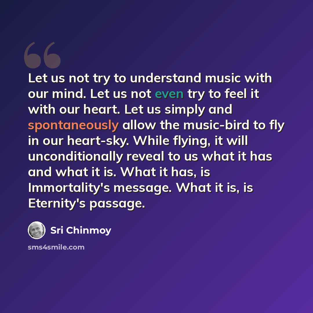 “Let us not try to understand music with our mind. Let us not even try to feel it with our heart. Let us simply and spontaneously allow the music-bird to fly in our heart-sky. While flying, it will unconditionally reveal to us what it has and what it is. What it has, is Immortality's message. What…” quote by Sri Chinmoy