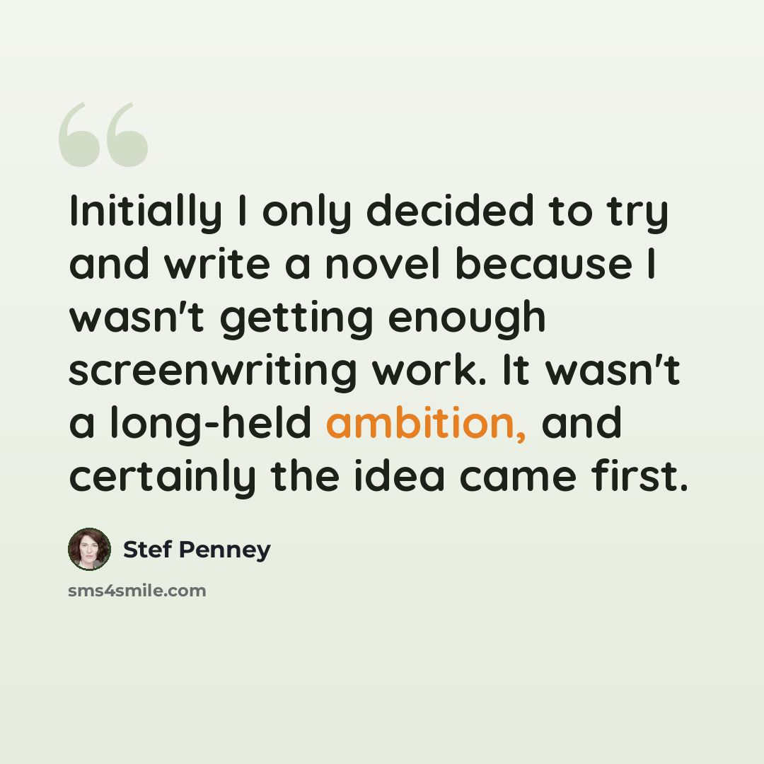 “Initially I only decided to try and write a novel because I wasn't getting enough screenwriting work. It wasn't a long-held ambition, and certainly the idea came first.” quote by Stef Penney