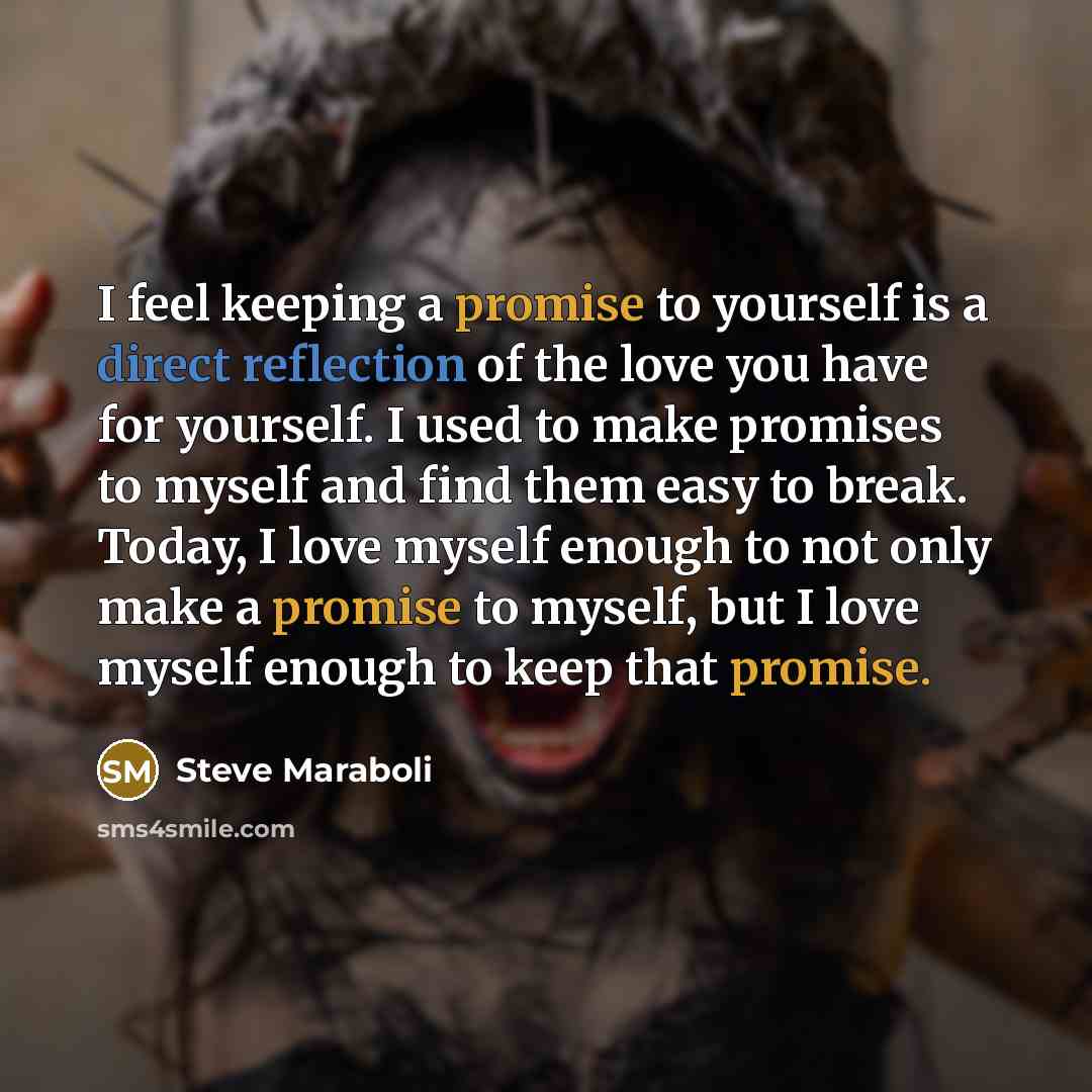 “I feel keeping a promise to yourself is a direct reflection of the love you have for yourself. I used to make promises to myself and find them easy to break. Today, I love myself enough to not only make a promise to myself, but I love myself enough to keep that promise.” quote by Steve Maraboli