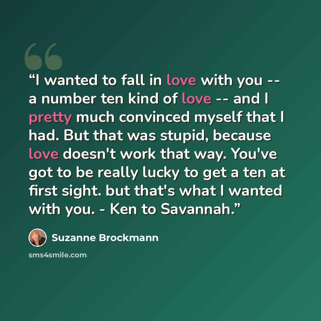 “I wanted to fall in love with you -- a number ten kind of love -- and I pretty much convinced myself that I had. But that was stupid, because love doesn't work that way. You've got to be really lucky to get a ten at first sight. but that's what I wanted with you. - Ken to Savannah.” quote by Suzanne Brockmann