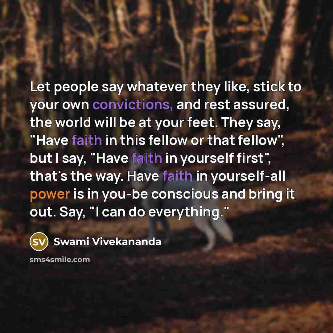 “Let people say whatever they like, stick to your own convictions, and rest assured, the world will be at your feet. They say, "Have faith in this fellow or that fellow", but I say, "Have faith in yourself first", that's the way. Have faith in yourself-all power is in you-be conscious and bring it…” quote by Swami Vivekananda