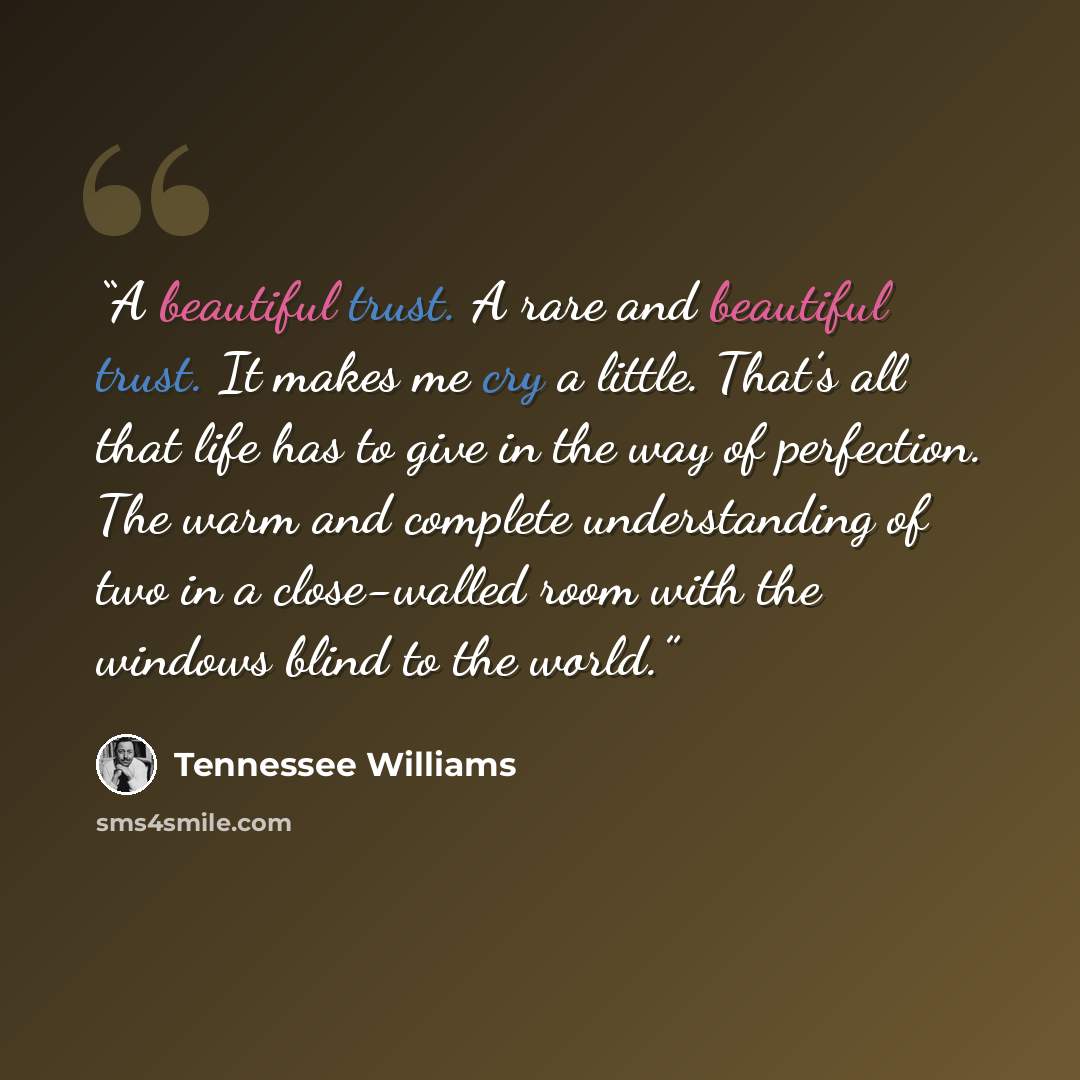 “A beautiful trust. A rare and beautiful trust. It makes me cry a little. That’s all that life has to give in the way of perfection. The warm and complete understanding of two in a close-walled room with the windows blind to the world.” quote by Tennessee Williams