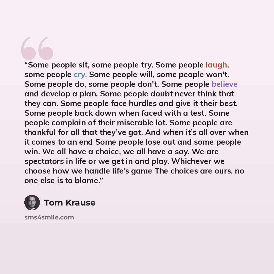 “Some people sit, some people try. Some people laugh, some people cry. Some people will, some people won't. Some people do, some people don't. Some people believe and develop a plan. Some people doubt never think that they can. Some people face hurdles and give it their best. Some people back down…” quote by Tom Krause