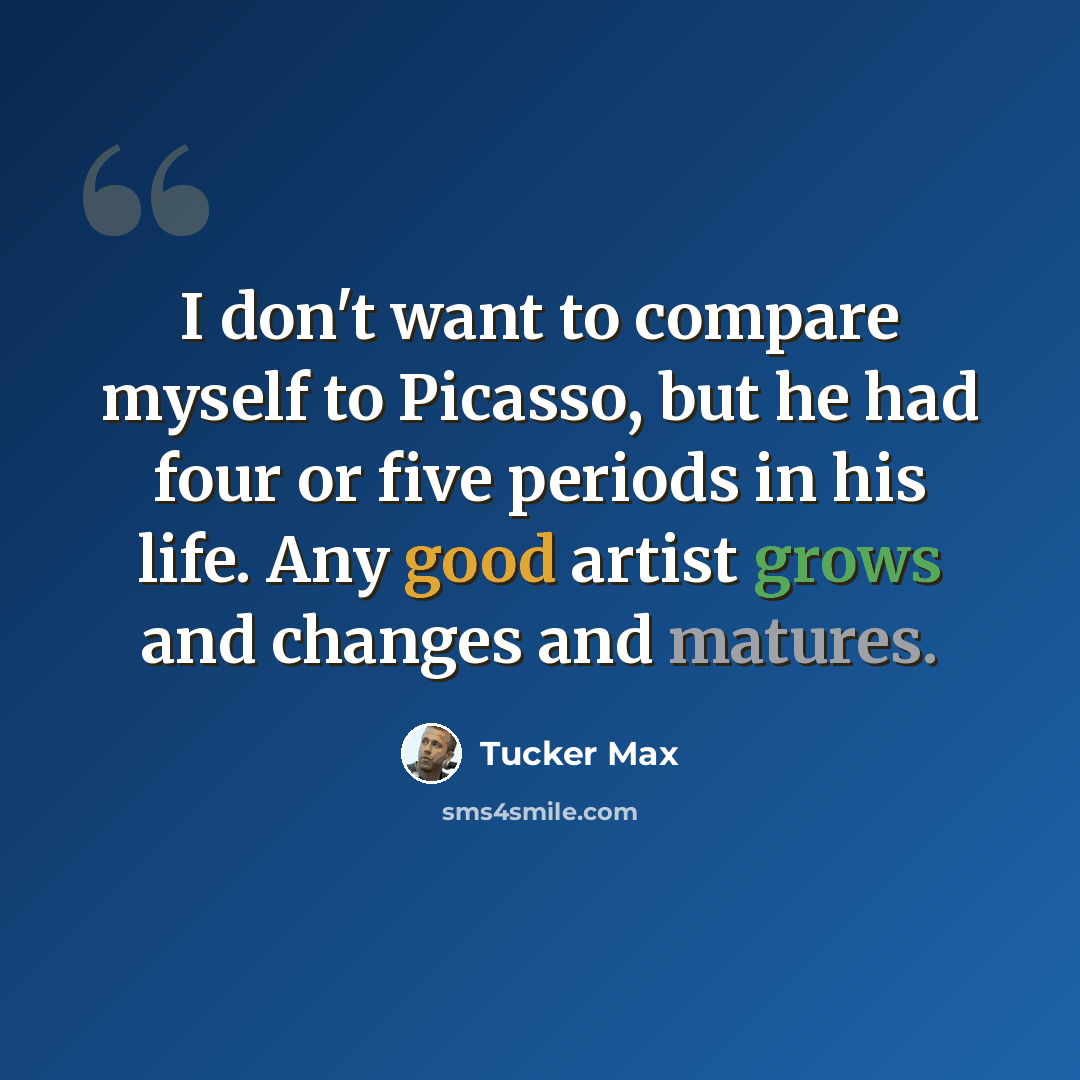 “I don't want to compare myself to Picasso, but he had four or five periods in his life. Any good artist grows and changes and matures.” quote by Tucker Max