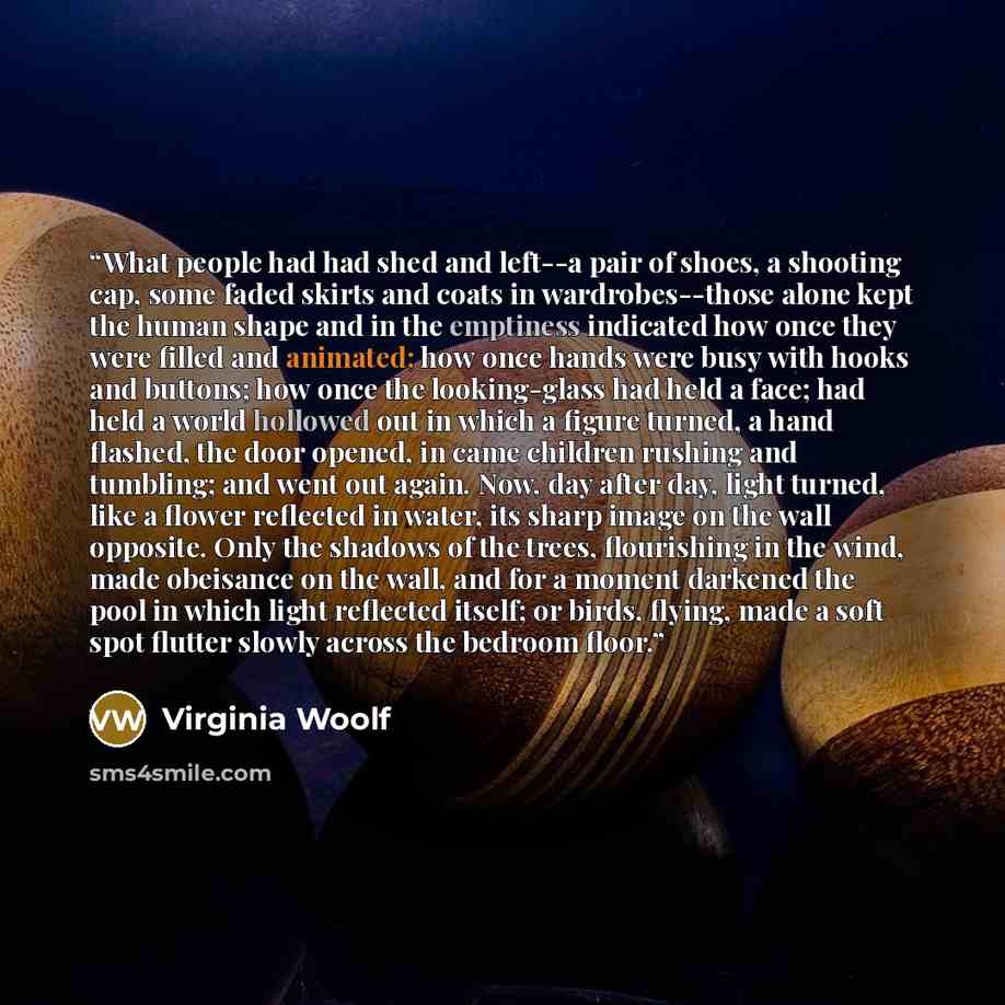 “What people had had shed and left--a pair of shoes, a shooting cap, some faded skirts and coats in wardrobes--those alone kept the human shape and in the emptiness indicated how once they were filled and animated; how once hands were busy with hooks and buttons; how once the looking-glass had held…” quote by Virginia Woolf