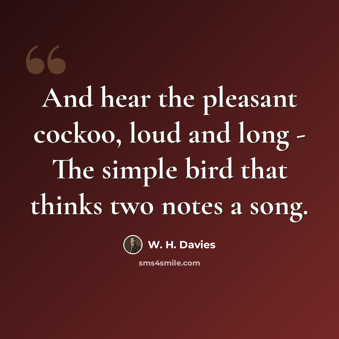 “And hear the pleasant cockoo, loud and long - The simple bird that thinks two notes a song.” quote by W. H. Davies