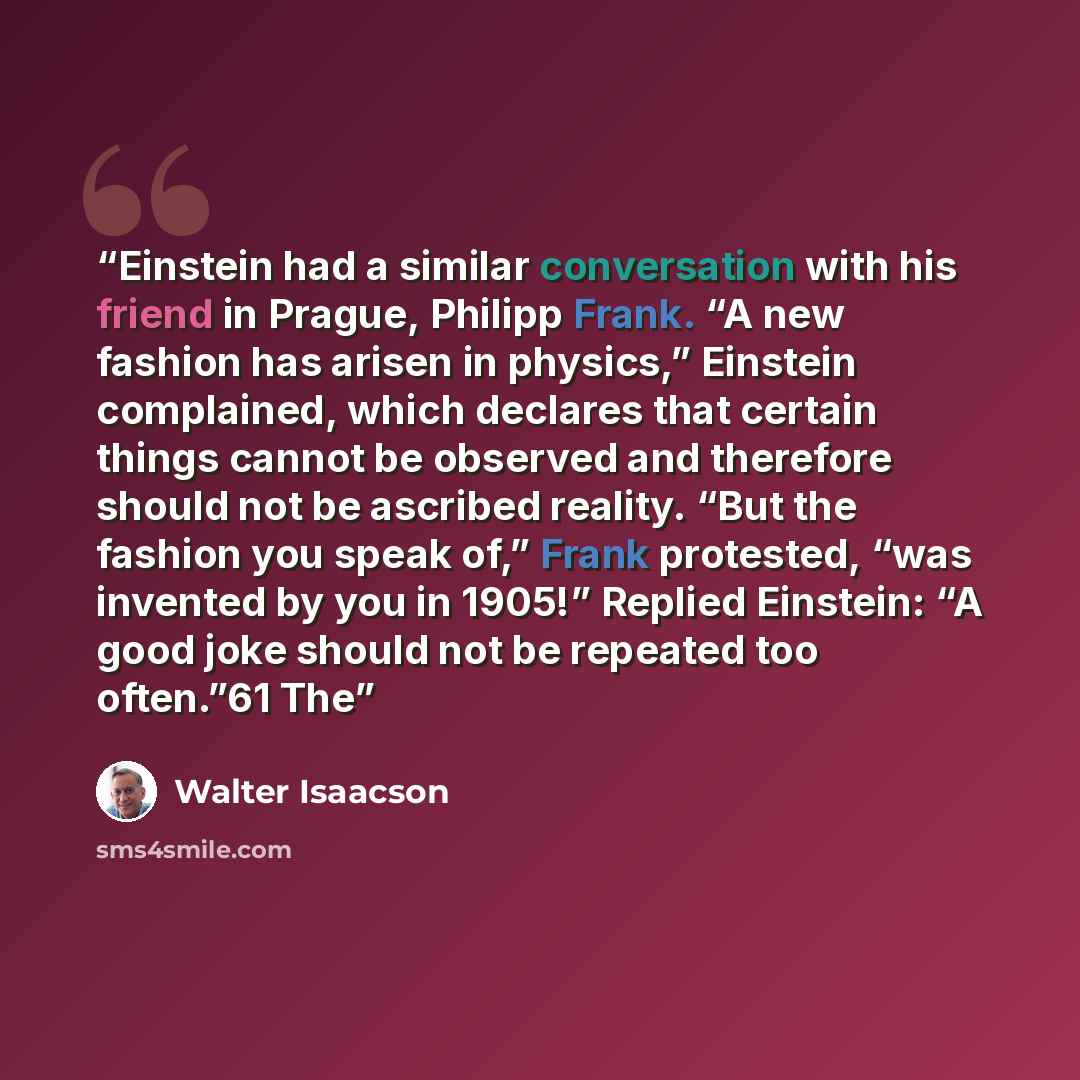 “Einstein had a similar conversation with his friend in Prague, Philipp Frank. “A new fashion has arisen in physics,” Einstein complained, which declares that certain things cannot be observed and therefore should not be ascribed reality. “But the fashion you speak of,” Frank protested, “was…” quote by Walter Isaacson