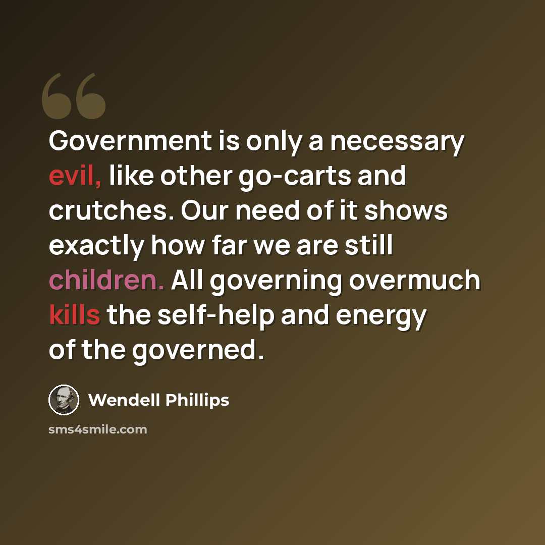 “Government is only a necessary evil, like other go-carts and crutches. Our need of it shows exactly how far we are still children. All governing overmuch kills the self-help and energy of the governed.” quote by Wendell Phillips