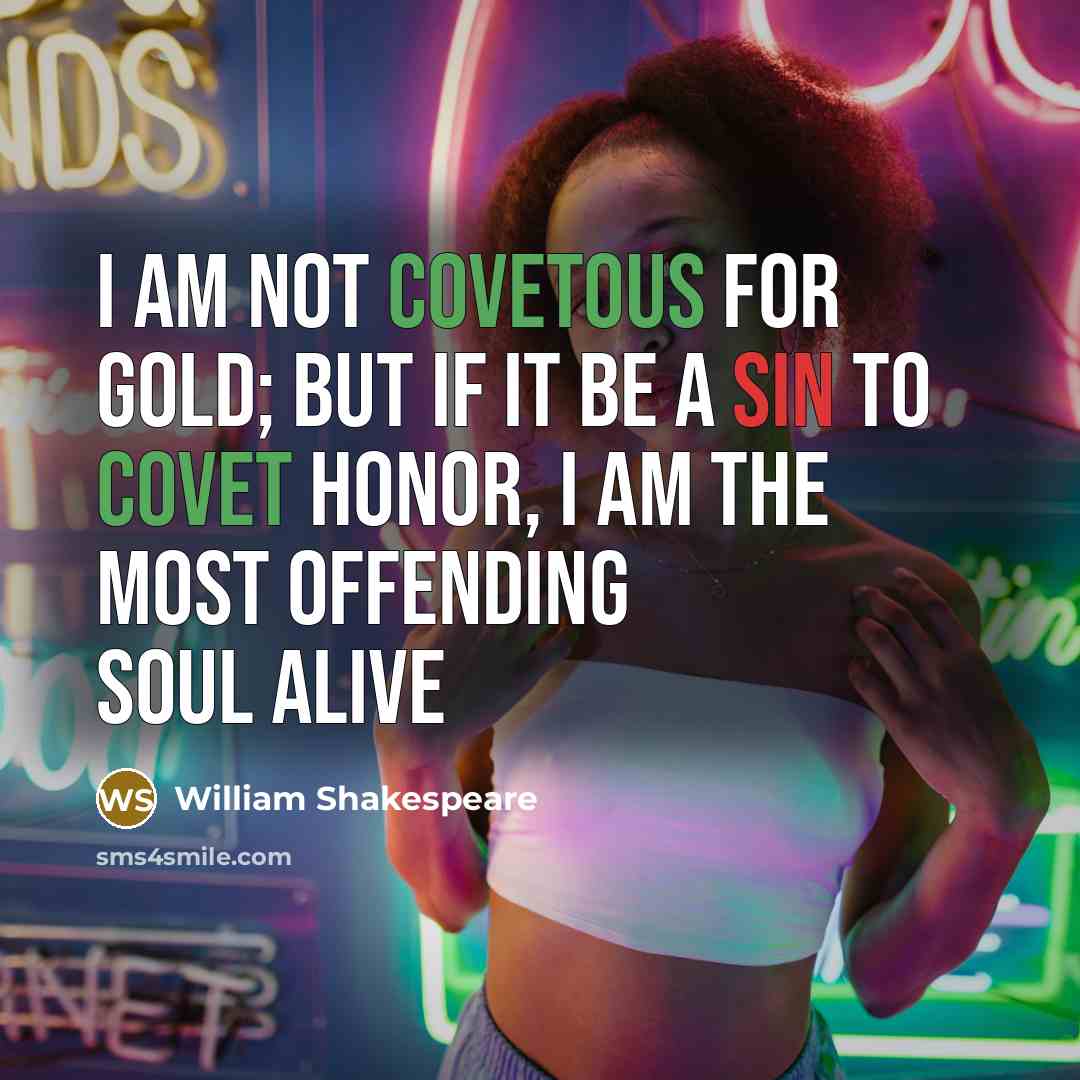 “I am not covetous for gold; but if it be a sin to covet honor, I am the most offending soul alive” quote by William Shakespeare