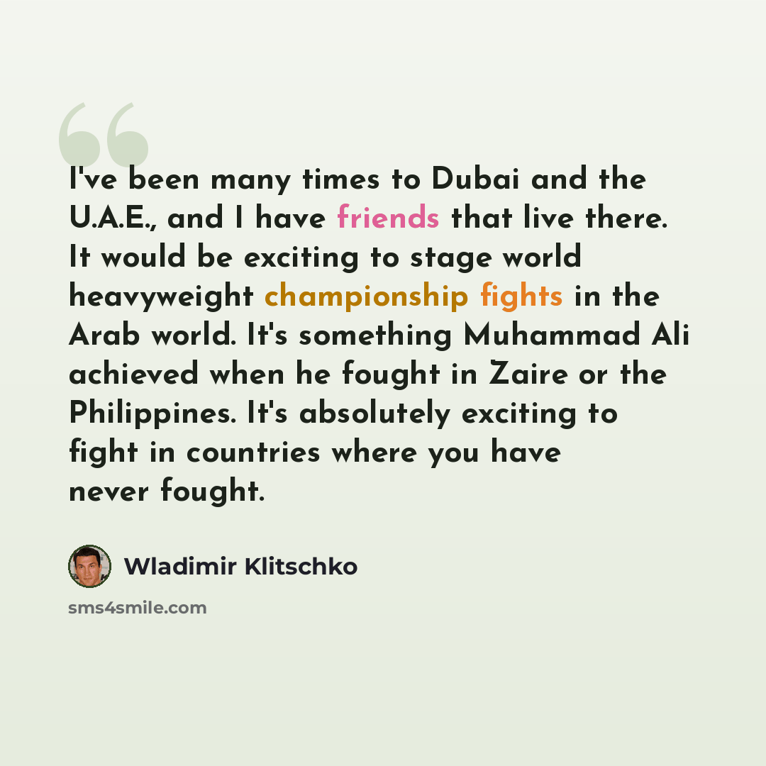 “I've been many times to Dubai and the U.A.E., and I have friends that live there. It would be exciting to stage world heavyweight championship fights in the Arab world. It's something Muhammad Ali achieved when he fought in Zaire or the Philippines. It's absolutely exciting to fight in countries…” quote by Wladimir Klitschko